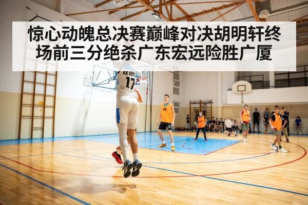 惊心动魄总决赛巅峰对决胡明轩终场前三分绝杀广东宏远险胜广厦