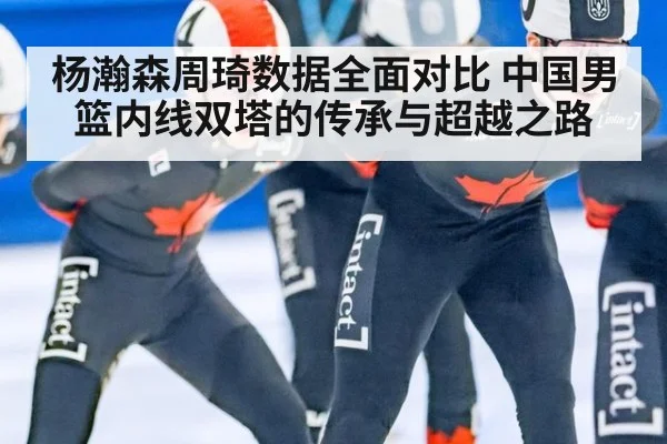 杨瀚森周琦数据全面对比 中国男篮内线双塔的传承与超越之路